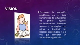 VISIÓN
Fortalecer la formación
académica en el área
humanística de estudiantes
de primer ingreso;
implementando diferentes
técnicas y estrategias, con
miras a disminuir los
fracasos académicos; y a la
vez, que adquieran un
aprendizaje significativo.
 