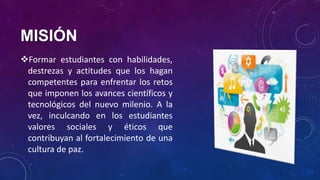 MISIÓN
Formar estudiantes con habilidades,
destrezas y actitudes que los hagan
competentes para enfrentar los retos
que imponen los avances científicos y
tecnológicos del nuevo milenio. A la
vez, inculcando en los estudiantes
valores sociales y éticos que
contribuyan al fortalecimiento de una
cultura de paz.
 