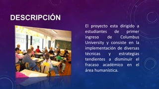 DESCRIPCIÓN
El proyecto esta dirigido a
estudiantes de primer
ingreso de Columbus
University y consiste en la
implementación de diversas
técnicas y estrategias
tendientes a disminuir el
fracaso académico en el
área humanística.
 