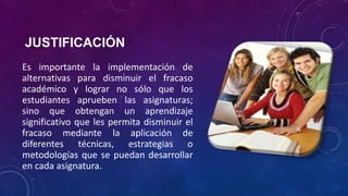 JUSTIFICACIÓN
Es importante la implementación de
alternativas para disminuir el fracaso
académico y lograr no sólo que los
estudiantes aprueben las asignaturas;
sino que obtengan un aprendizaje
significativo que les permita disminuir el
fracaso mediante la aplicación de
diferentes técnicas, estrategias o
metodologías que se puedan desarrollar
en cada asignatura.
 