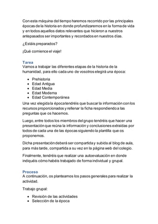 Con esta máquina del tiempo haremos recorrido por las principales 
épocas de la historia en donde profundizaremos en la forma de vida 
y en todos aquellos datos relevantes que hicieron a nuestros 
antepasados ser importantes y recordados en nuestros días. 
¿Estáis preparados? 
¡Qué comience el viaje! 
Tarea 
Vamos a trabajar las diferentes etapas de la historia de la 
humanidad, para ello cada uno de vosotros elegirá una época: 
 Prehistoria 
 Edad Antigua 
 Edad Media 
 Edad Moderna 
 Edad Contemporánea 
Una vez elegida la época tendréis que buscar la información con los 
recursos proporcionados y rellenar la ficha respondiendo a las 
preguntas que os hacemos. 
Luego, entre todos los miembros del grupo tendréis que hacer una 
presentación que reúna la información y conclusiones extraídas por 
todos de cada una de las épocas siguiendo la plantilla que os 
proponemos. 
Dicha presentación deberá ser compartida y subida al blog de aula, 
para más tarde, compartida a su vez en la página web del colegio. 
Finalmente, tendréis que realizar una autoevaluación en donde 
indiquéis cómo habéis trabajado de forma individual y grupal. 
Proceso 
A continuación, os planteamos los pasos generales para realizar la 
actividad. 
Trabajo grupal: 
 Revisión de las actividades 
 Selección de la época 
 