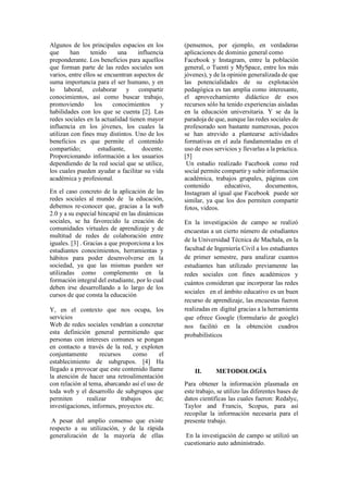 Algunos de los principales espacios en los
que han tenido una influencia
preponderante. Los beneficios para aquellos
que forman parte de las redes sociales son
varios, entre ellos se encuentran aspectos de
suma importancia para el ser humano, y en
lo laboral, colaborar y compartir
conocimientos, así como buscar trabajo,
promoviendo los conocimientos y
habilidades con los que se cuenta [2]. Las
redes sociales en la actualidad tienen mayor
influencia en los jóvenes, los cuales la
utilizan con fines muy distintos. Uno de los
beneficios es que permite el contenido
compartido; estudiante, docente.
Proporcionando información a los usuarios
dependiendo de la red social que se utilice,
los cuales pueden ayudar a facilitar su vida
académica y profesional.
En el caso concreto de la aplicación de las
redes sociales al mundo de la educación,
debemos re-conocer que, gracias a la web
2.0 y a su especial hincapié en las dinámicas
sociales, se ha favorecido la creación de
comunidades virtuales de aprendizaje y de
multitud de redes de colaboración entre
iguales. [3] . Gracias a que proporciona a los
estudiantes conocimientos, herramientas y
hábitos para poder desenvolverse en la
sociedad, ya que las mismas pueden ser
utilizadas como complemento en la
formación integral del estudiante, por lo cual
deben irse desarrollando a lo largo de los
cursos de que consta la educación
Y, en el contexto que nos ocupa, los
servicios
Web de redes sociales vendrían a concretar
esta definición general permitiendo que
personas con intereses comunes se pongan
en contacto a través de la red, y exploten
conjuntamente recursos como el
establecimiento de subgrupos. [4] Ha
llegado a provocar que este contenido llame
la atención de hacer una retroalimentación
con relación al tema, abarcando así el uso de
toda web y el desarrollo de subgrupos que
permiten realizar trabajos de;
investigaciones, informes, proyectos etc.
A pesar del amplio consenso que existe
respecto a su utilización, y de la rápida
generalización de la mayoría de ellas
(pensemos, por ejemplo, en verdaderas
aplicaciones de dominio general como
Facebook y Instagram, entre la población
general, o Tuenti y MySpace, entre los más
jóvenes), y de la opinión generalizada de que
las potencialidades de su explotación
pedagógica es tan amplia como interesante,
el aprovechamiento didáctico de esos
recursos sólo ha tenido experiencias aisladas
en la educación universitaria. Y se da la
paradoja de que, aunque las redes sociales de
profesorado son bastante numerosas, pocos
se han atrevido a plantearse actividades
formativas en el aula fundamentadas en el
uso de esos servicios y llevarlas a la práctica.
[5]
Un estudio realizado Facebook como red
social permite compartir y subir información
académica, trabajos grupales, páginas con
contenido educativo, documentos,
Instagram al igual que Facebook puede ser
similar, ya que los dos permiten compartir
fotos, videos.
En la investigación de campo se realizó
encuestas a un cierto número de estudiantes
de la Universidad Técnica de Machala, en la
facultad de Ingeniería Civil a los estudiantes
de primer semestre, para analizar cuantos
estudiantes han utilizado previamente las
redes sociales con fines académicos y
cuántos consideran que incorporar las redes
sociales en el ámbito educativo es un buen
recurso de aprendizaje, las encuestas fueron
realizadas en digital gracias a la herramienta
que ofrece Google (formulario de google)
nos facilitó en la obtención cuadros
probabilísticos
II. METODOLOGÍA
Para obtener la información plasmada en
este trabajo, se utilizo las diferentes bases de
datos científicas las cuales fueron: Redalyc,
Taylor and Francis, Scopus, para así
recopilar la información necesaria para el
presente trabajo.
En la investigación de campo se utilizó un
cuestionario auto administrado.
 
