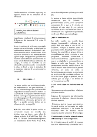 En él se sondearán diferentes aspectos y un
especial énfasis en su influencia en la
educación.
La población estudiantil de primer semestre
de la carrera de Ingeniería Civil es de 94
estudiantes.
Según el resultado de la fórmula expuesta la
muestra que se utiliza para la encuesta a los
estudiantes de la carrera de Ingeniería civil,
primer semestre es de 83 estudiantes. Para
efectuar la encuesta de una manera eficiente
y poder llegar a la población que indica el
resultado en la obtención de la muestra, se
utilizó una la herramienta de formulario de
Google, en donde los resultados se van
calculando automáticamente, compartiendo
el enlace en donde se aloja el formulario de
la encuesta a cada uno de los correos de los
encuestados.
III. DESARROLLO
Las redes sociales en las últimas décadas,
han experimentado una gran evolución, y
con ella, se han multiplicado y diversificado
las posibilidades de estos nuevos medios. En
la actualidad, el uso que los individuos hacen
de estas tecnologías es prácticamente diario:
consulta de páginas web, correo electrónico.
Se abordará su antecedente que es la web
2.0, y se pondrá especial énfasis en su
influencia sobre la educación.
Web 2.0: Para hablar de redes sociales es
conveniente iniciar por recordar dos
términos que ya tienen varios años de
haberse acuñado, la World Wide Web y la
Web 2.0. En 1991, Tim Berners Lee planteó
los fundamentos de la World Wide Web,
entre ellos el hipertexto y el navegador web
[6].
La web en su forma original proporcionaba
información, pero no facilitaba la
participación del usuario, volvía a este en un
consumidor de lo que se le ofrecía; sin
embargo, el gran valor de esta primera
versión de la web, fue la distribución de la
información hasta lugares en los que de otro
modo sería difícil que pudiera llegar.
¿Qué es una red social?
Las redes sociales han existido desde
tiempos inmemoriales; realmente no se
puede decir que nacen a raíz de Hi5 o
Facebook. Aunque el término como tal
pudiera no existir, desde la prehistoria el ser
humano ha convivido en grupos, tribus y
comunidades que tenían en común la zona
geográfica, relaciones comerciales o
interacciones afectivas. La particularidad es
que en la antigüedad la comunicación no se
llevaba a cabo por Internet. Lo que
proporcionan las redes sociales hoy en día
son los medios para comunicarse a grandes
distancias, así como un sinfín de
herramientas que acompañan la convivencia
de las personas. De este modo, se llama red
social no sólo al grupo de personas, sino al
sistema que las aloja y les brinda los
servicios necesarios. [7]
Laura Prato (2010) las redes sociales son
[8]:
Sistemas que permiten establecer relaciones
con otros usuarios.
Espacios de intercambio de información,
generación de relaciones e interacción entre
distintas personas.
Estructuras que se pueden representar en
forma de grafos, en los cuales los nodos
representan individuos y las aristas las
relaciones entre los mismos. Dichas
relaciones pueden ser de muy diversos tipos.
Facebook es la red social más utilizada en
el Ecuador y no tiene competencia.
En el Ecuador, cerca de un 98% de personas
que están sobre la franja de edad de los 12
Fórmula para obtener muestra
probabilística.
 