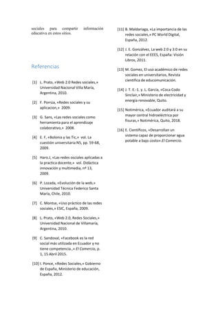 sociales para compartir información
educativa en estos sitios.
Referencias
[1] L. Prato, «Web 2.0 Redes sociales,»
Universidad Nacional Villa María,
Argentina, 2010.
[2] F. Porrúa, «Redes sociales y su
aplicacion,» 2009.
[3] G. Sans, «Las redes sociales como
herramienta para el aprendizaje
colaborativo,» 2008.
[4] E. F, «Bolonia y las Tic,» vol. La
cuestión universitaria N5, pp. 59-68,
2009.
[5] Haro.J, «Las redes osciales aplicadas a
la practica docente,» vol. Didáctica
innovación y multimedia, nº 13,
2009.
[6] P. Lozada, «Evolución de la web,»
Universidad Técnica Federico Santa
María, Chile, 2010.
[7] C. Montse, «Uso práctico de las redes
sociales,» ESIC, España, 2009.
[8] L. Prato, «Web 2.0, Redes Sociales,»
Universidad Nacional de Villamaría,
Argentina, 2010.
[9] C. Sandoval, «Facebook es la red
social más utilizada en Ecuador y no
tiene competencia.,» El Comercio, p.
1, 15 Abril 2015.
[10] I. Ponce, «Redes Sociales,» Gobierno
de España, Ministerio de educación,
España, 2012.
[11] B. Maldariaga, «La importancia de las
redes sociales,» PC World Digital,
España, 2012.
[12] J. E. Gonzálvez, La web 2.0 y 3.0 en su
relación con el EEES, España: Visión
Libros, 2011.
[13] M. Gomez, El uso académico de redes
sociales en universitarios, Revista
cientifica de educomunicación.
[14] J. T. E.-1. y. L. García, «Coca Codo
Sinclair,» Ministerio de electricidad y
energía renovable, Quito.
[15] Notimérica, «Ecuador auditará a su
mayor central hidroeléctrica por
fisuras,» Notimérica, Quito, 2018.
[16] E. Científicos, «Desarrollan un
sistema capaz de proporcionar agua
potable a bajo costo».El Comercio.
 