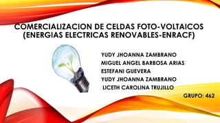 COMERCIALIZACION DE CELDAS FOTO-VOLTAICOS
(ENERGIAS ELECTRICAS RENOVABLES-ENRACF)
YUDY JHOANNA ZAMBRANO
MIGUEL ANGEL BARBOSA ARIAS
ESTEFANI GUEVERA
YUDY JHOANNA ZAMBRANO
LICETH CAROLINA TRUJILLO
GRUPO: 462
 