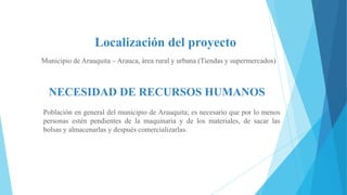 Localización del proyecto
Municipio de Arauquita – Arauca, área rural y urbana (Tiendas y supermercados)

NECESIDAD DE RECURSOS HUMANOS
Población en general del municipio de Arauquita; es necesario que por lo menos
personas estén pendientes de la maquinaria y de los materiales, de sacar las
bolsas y almacenarlas y después comercializarlas.

 