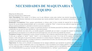 NECESIDADES DE MAQUINARIA Y
EQUIPO
Máquinas de fabricación
Personal indicado para la fabricación
Tolva Mezcladora: Este equipo es lo básico con lo que debemos contar para realizar una mezcla homogénea .En ella
colocaremos los diferentes materiales en los porcentajes que nuestro producto requiere y por supuesto incluiremos el Aditivo
oxo-biodegradable
Dosificador Gravimétrico: Estos equipos generalmente se ubican sobre la boca entrada de material de la extrusora. En
función de un porcentaje predeterminado que es convertido a unidad de “Kilo” a través de una celda de carga nos permite
obtener proporcionalmente lo solicitado en nuestra receta de materiales.
Dosificadores Volumétricos: Estos equipos nos permiten dosificar con bastante precisión los distintos aditivos pero son más
complicados de usar que las otras alternativas vistas anteriormente.
El equipo lo conforma una mini tolva, un tornillo pequeño comandado por un motor y un panel de control. La ubicación
generalmente la encontramos en el cuello de la tolva principal muy cerca de la boca de entrada del extrusor.
Tratadoras Corona: El tratamiento corona consiste en producir una oxidación superficial para dejar el sustrato apto para que
la tinta que se aplique se “ancle” “ancle” “ancle” y no se desprenda con el roce. En el caso de los equipos de tratamiento
corona y sobre todo para el caso de las bolsas camisetas no existen mayores exigencias, sí la situación cambia en el caso de
las bolsas para “grandes tiendas” en donde la potencia y características de éstos son relevantes para obtener una impresión de
calidad en sus diseños mucho más exigentes.
Impresoras: En línea con lo referente al tratamiento de las mangas tendremos que incorporar un proceso adicional que en
muchos casos no estaba considerado como es el de Impresión. Como recordamos en la imagen anterior y haciendo referencia
a la ley cada bolsa que se entregue al mercado deberá llevar un texto impreso para lo cual podemos optar por impresión tipo
JET ó FLEXOGRAFICA ya sea esta “on-line” JET ó FLEXOGRAFICA u “off.line” con la extrusión

 