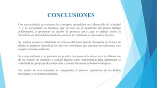 CONCLUSIONES
Con esta actividad se revisaron los conceptos aprendidos en el desarrollo de la unidad
1, y se corrigieron las falencias que tuvimos en el desarrollo del primer trabajo
colaborativo, al presentar un diseño de proyecto en el que se trabajó desde la
identificación del problema hasta los análisis de viabilidad del mercado y técnica.
Se realizó un análisis detallado del entorno del municipio de Arauquita en Arauca en
donde se pudieron identificar los diversos problemas que afrontan sus habitantes con
respeto al medio ambiente.

Se comprendieron y se pusieron en práctica los pasos necesarios para la elaboración
de un estudio de mercado y estudio técnico como herramientas para determinar la
viabilidad del proyecto de producción y comercialización de bolsas ecológicas.
Por medio de esta actividad se comprendió el proceso productivo de las bolsas
ecológicas y su comercialización.

 
