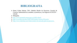 BIBLIOGRAFIA
 Henry Cañon Salazar, 2011; Modulo Diseño de Proyectos, Escuela de
Ciencias Administrativas contables, económicas y de Negocios ECACEN –
UNAD.
 Wikipedia.
 http://www.arauquita-arauca.gov.co/index.shtml.
 http://es.scribd.com/doc/56967580/Estudio-Tecnico-Proyecto.
 http://www.slideshare.net/Ashai/estudio-de-mercado-para-un-proyecto.

 