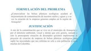 FORMULACIÓN DEL PROBLEMA
¿Comercializar las bolsas plásticas ecológicas ayudará al
mejoramiento de contaminación de nuestros suelos y aguas y a su
vez la creación de la empresa generara empleo en la región de
Arauquita?

JUSTIFICACIÓN
A raíz de la contaminación que se vive en el municipio de Arauquita y
por el deterioro ambiental, visual y demás que esto genera, sumado a
esto la preocupante situación de desempleo quisimos implementar el
proyecto de creación de empresa de bolsas plásticas ecológicas para
suplir las necesidades que nos enferma no solo a esta población si no a
muchas de Colombia.

 