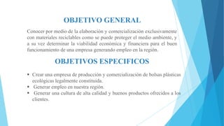OBJETIVO GENERAL
Conocer por medio de la elaboración y comercialización exclusivamente
con materiales reciclables como se puede proteger el medio ambiente, y
a su vez determinar la viabilidad económica y financiera para el buen
funcionamiento de una empresa generando empleo en la región.

OBJETIVOS ESPECIFICOS
 Crear una empresa de producción y comercialización de bolsas plásticas
ecológicas legalmente constituida.
 Generar empleo en nuestra región.
 Generar una cultura de alta calidad y buenos productos ofrecidos a los
clientes.

 