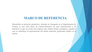 MARCO DE REFERENCIA
Desarrollar un proyecto productivo, ubicado en Arauquita en el departamento de
Arauca, es una zona ideal, de comercialización, de auto sostenimiento y de
beneficio ya que no existe otra empresa que elabore bolsas ecológicas, seguido a
esto se contribuye al mejoramiento del medio ambiente, generando empleo en la
misma.

 