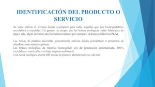 IDENTIFICACIÓN DEL PRODUCTO O
SERVICIO
Se suele utilizar el término bolsas ecológicas para todas aquellas que son biodegradables,
reciclables o reusables. En general se acepta que las bolsas ecológicas están fabricadas de
papel, tela, algún polímero de procedencia natural por ejemplo: el ácido poliláctico (PLA).
Las bolsas de plástico reciclable generalmente utilizan ácidos polilácticos o polímeros de
almidón como materias primas.
Las bolsas ecológicas de material homogéneo son de producción automatizada, 100%
reciclable y reutilizable con bajo impacto ambiental.
Una bolsa ecológica ahorra 600 bolsas de plástico durante toda su vida útil.

 