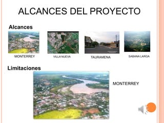ALCANCES DEL PROYECTO
Alcances




  MONTERREY    VILLA NUEVA   TAURAMENA        SABANA LARGA



Limitaciones

                                         MONTERREY
 