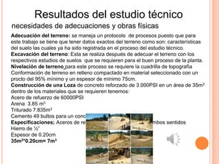 Resultados del estudio técnico
necesidades de adecuaciones y obras físicas
Adecuación del terreno: se maneja un protocolo de procesos puesto que para
este trabajo se tiene que tener datos exactos del terreno como son: características
del suelo las cuales ya ha sido registrada en el proceso del estudio técnico.
Excavación del terreno: Esta se realiza después de adecuar el terreno con los
respectivos estudios de suelos que se requieren para el buen proceso de la planta.
Nivelación de terreno para este proceso se requiere la cuadrilla de topografía
Conformación de terreno en relleno compactado en material seleccionado con un
procto del 95% mínimo y un espesor de mínimo 75cm.
Construcción de una Loza de concreto reforzado de 3.000PSI en un área de 35m2
dentro de los materiales que se requieren tenemos:
Acero de refuerzo de 60000PSI
Arena 3.85 m3
Triturado 7.835m3
Cemento 49 bultos para un concreto de 3000 PSI
Especificaciones; Aceros de refuerzos de cada 0.20cm en ambos sentidos
Hierro de ½”
Espesor de 0.20cm
35m2*0.20cm= 7m3
 