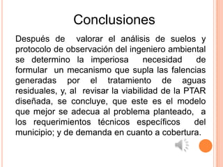 Conclusiones
Después de valorar el análisis de suelos y
protocolo de observación del ingeniero ambiental
se determino la imperiosa           necesidad   de
formular un mecanismo que supla las falencias
generadas por el tratamiento de aguas
residuales, y, al revisar la viabilidad de la PTAR
diseñada, se concluye, que este es el modelo
que mejor se adecua al problema planteado, a
los requerimientos técnicos específicos         del
municipio; y de demanda en cuanto a cobertura.
 