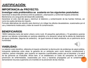 JUSTIFICACIÓN:
IMPORTANCIA de PROYECTO:
Investigar esta problemática se sustenta en los siguientes postulados:
Garantizar el desarrollo armónico entre la población, urbanización y control del impacto ambiental.
Mantenerse a la vanguardia del desarrollo sostenible,
Garantizar el ciclo vital del agua y disminuir el deterioro y contaminación de las fuentes hídricas, así
como los suelos del área de impacto.
Formular alternativas de solución para disminuir y/o mitigar los efectos devastadores, ocasionados por el
uso y tratamiento inadecuado y tratar de revertir la contaminación.


BENEFICIARIOS:
18000 habitantes tanto del sector urbano como rural, 43 pequeños agricultores y 12 ganaderos quienes
ejercen sus labores comerciales en sectores aledaños a la ubicación actual del la planta de tratamiento
de aguas residuales, (lagunas de oxidación); de igual manera el medio ambiente, es un patrimonio de la
humanidad.


VIABILIDAD:
La relación costo beneficio, referente al impacto ambiental; la disminución de problemas de salud pública,
incluyendo epidemias entre otras; la garantía de un ambiente sano como derecho constitucional y
colectivo, parece intangible, pero superior en aspectos cuantificables puesto que el bienestar y la salud
de las personas es invaluable. Ahora bien, si se estableciera un costo de campañas de control y
prevención de enfermedades, ocasionadas por virus y bacterias propagados por la contaminación
demandarían recursos superiores a lo invertido en la prevención de las mismas.
 