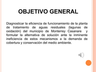 OBJETIVO GENERAL
Diagnosticar la eficiencia de funcionamiento de la planta
de tratamiento de aguas residuales (lagunas de
oxidación) del municipio de Monterrey Casanare y
formular la alternativa de solución ante la inminente
ineficiencia de estos mecanismos a la demanda de
cobertura y conservación del medio ambiente.
 