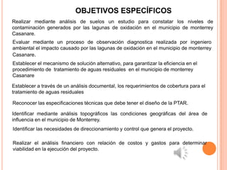 OBJETIVOS ESPECÍFICOS
Realizar mediante análisis de suelos un estudio para constatar los niveles de
contaminación generados por las lagunas de oxidación en el municipio de monterrey
Casanare.
Evaluar mediante un proceso de observación diagnostica realizada por ingeniero
ambiental el impacto causado por las lagunas de oxidación en el municipio de monterrey
Casanare.
Establecer el mecanismo de solución alternativo, para garantizar la eficiencia en el
procedimiento de tratamiento de aguas residuales en el municipio de monterrey
Casanare

Establecer a través de un análisis documental, los requerimientos de cobertura para el
tratamiento de aguas residuales

Reconocer las especificaciones técnicas que debe tener el diseño de la PTAR.

Identificar mediante análisis topográficos las condiciones geográficas del área de
influencia en el municipio de Monterrey.
Identificar las necesidades de direccionamiento y control que genera el proyecto.

Realizar el análisis financiero con relación de costos y gastos para determinar
viabilidad en la ejecución del proyecto.
 
