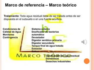 Marco de referencia – Marco teórico

Tratamiento: Toda agua residual debe de ser tratada antes de ser
dispuesta en el subsuelo o en una fuente acuífera.


Condiciones de         Sistema externo
Calidad de Agua        Dosificador de bacterias
Monitoreo              automático
Contingencia           Devastador
                       Digestor aeróbico primario
                       Digestor secundario
                       Tanque final de agua tratada
                       Extractor
                       Eólico
                                   Clasificación de agua residual
                                   Domésticas
                                   Desechos industriales
 
