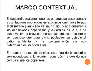 MARCO CONTEXTUAL
El desarrollo regiomontuno es un proceso desordenado
y con factores poblacionales exógenos que han alterado
el desarrollo planificado del municipio, y adicionalmente
las condiciones especificas y culturales en la que se
desenvuelve el proyecto, no son las ideales, máxime si
se reconoce que para dicha población en estudio el
daño ambiental y la contaminación no son
determinantes, ni prioritarios.

En cuanto al aspecto técnico, este tipo de tecnologías
son novedosas a la región , pues aún no son de uso
común ni menos populares.
 