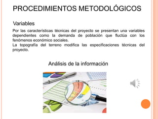 PROCEDIMIENTOS METODOLÓGICOS

Variables
Por las características técnicas del proyecto se presentan una variables
dependientes como la demanda de población que fluctúa con los
fenómenos económico sociales.
La topografía del terreno modifica las especificaciones técnicas del
proyecto.


                   Análisis de la información
 