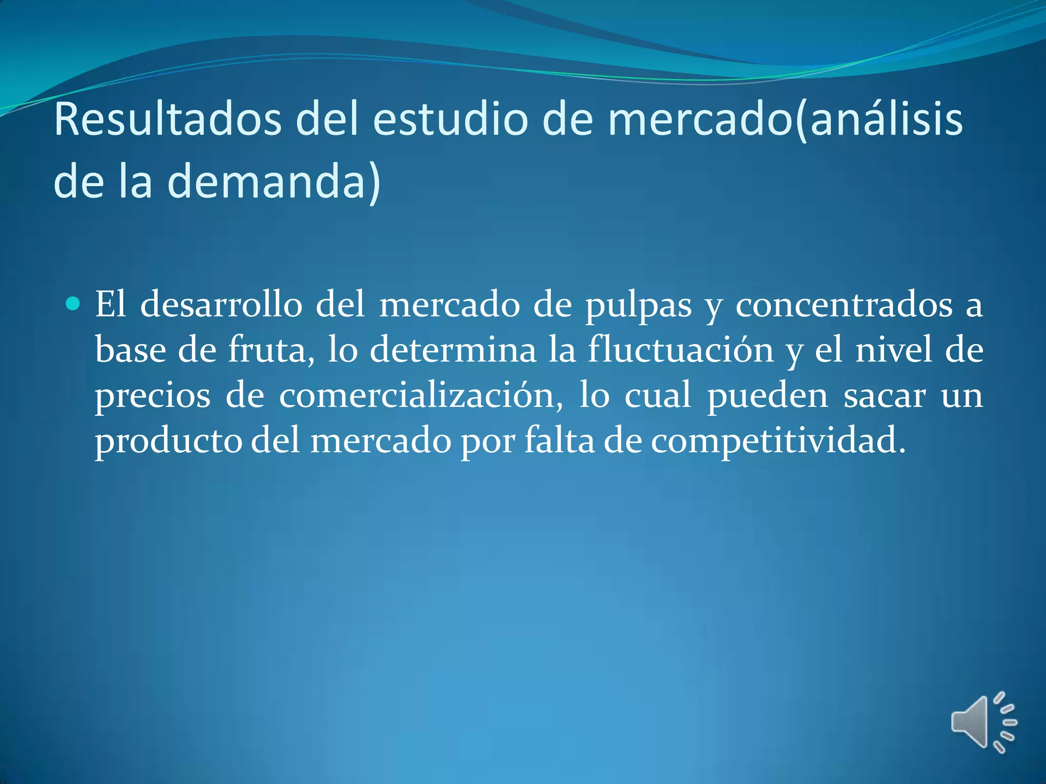 Resultados del estudio de mercado(análisis
de la demanda)

 El desarrollo del mercado de pulpas y concentrados a
 base de fruta, lo determina la fluctuación y el nivel de
 precios de comercialización, lo cual pueden sacar un
 producto del mercado por falta de competitividad.
 