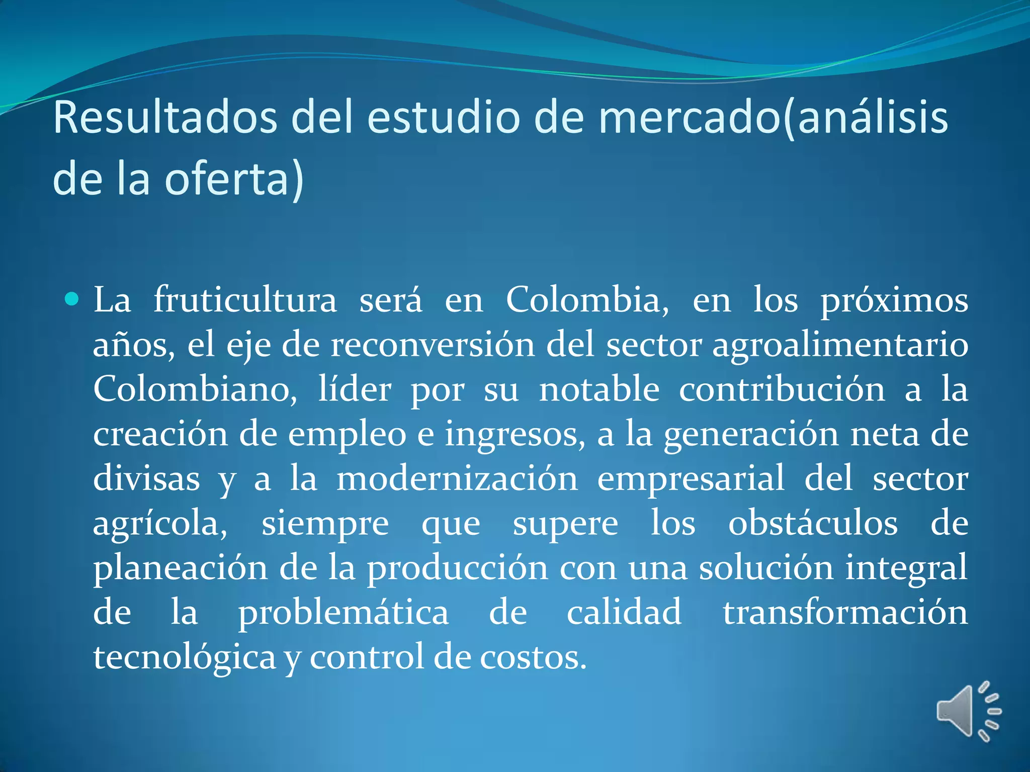 Resultados del estudio de mercado(análisis
de la oferta)

 La fruticultura será en Colombia, en los próximos
 años, el eje de reconversión del sector agroalimentario
 Colombiano, líder por su notable contribución a la
 creación de empleo e ingresos, a la generación neta de
 divisas y a la modernización empresarial del sector
 agrícola, siempre que supere los obstáculos de
 planeación de la producción con una solución integral
 de la problemática de calidad transformación
 tecnológica y control de costos.
 