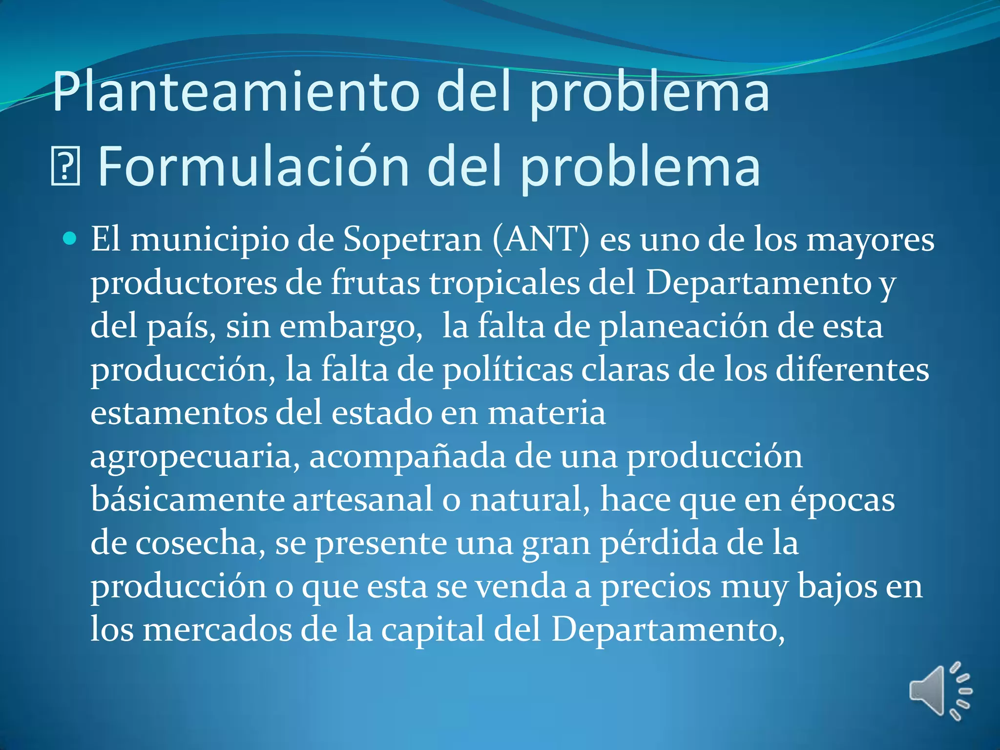 Planteamiento del problema
 Formulación del problema
 El municipio de Sopetran (ANT) es uno de los mayores
 productores de frutas tropicales del Departamento y
 del país, sin embargo, la falta de planeación de esta
 producción, la falta de políticas claras de los diferentes
 estamentos del estado en materia
 agropecuaria, acompañada de una producción
 básicamente artesanal o natural, hace que en épocas
 de cosecha, se presente una gran pérdida de la
 producción o que esta se venda a precios muy bajos en
 los mercados de la capital del Departamento,
 