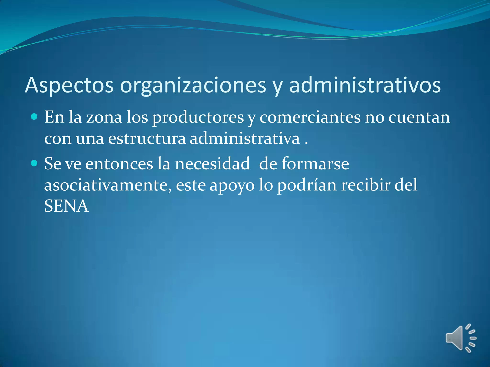 Aspectos organizaciones y administrativos
 En la zona los productores y comerciantes no cuentan
  con una estructura administrativa .
 Se ve entonces la necesidad de formarse
  asociativamente, este apoyo lo podrían recibir del
  SENA
 