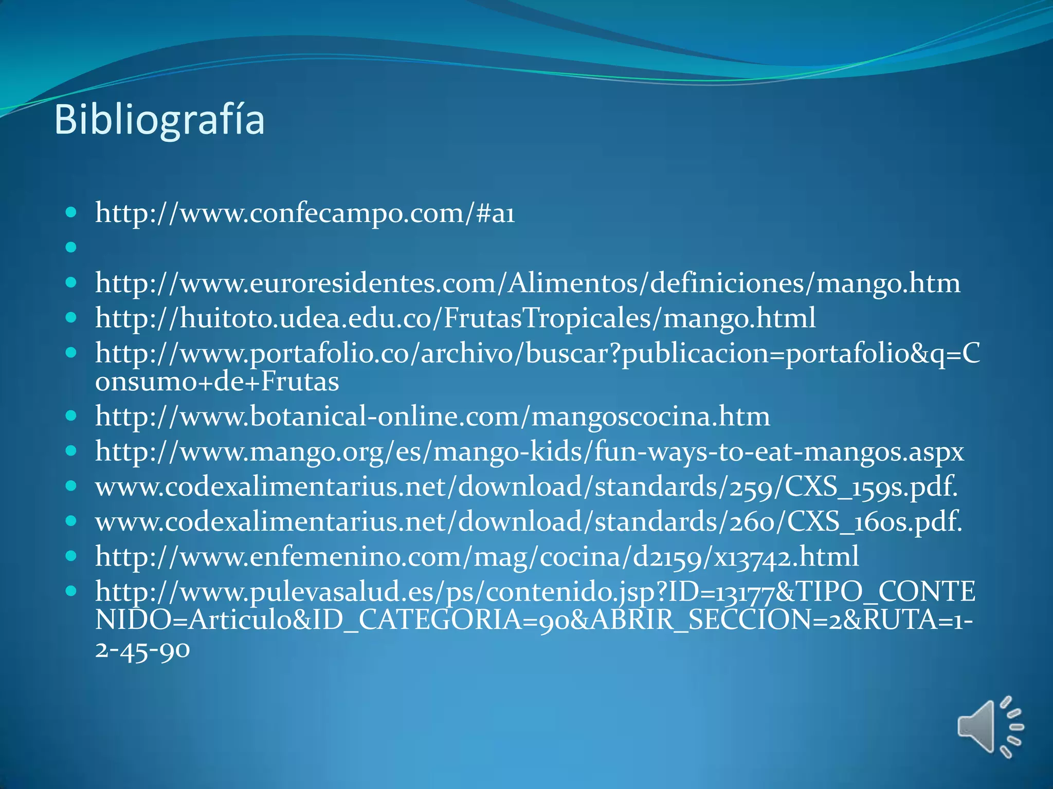 Bibliografía
   http://www.confecampo.com/#a1

   http://www.euroresidentes.com/Alimentos/definiciones/mango.htm
   http://huitoto.udea.edu.co/FrutasTropicales/mango.html
   http://www.portafolio.co/archivo/buscar?publicacion=portafolio&q=C
    onsumo+de+Frutas
   http://www.botanical-online.com/mangoscocina.htm
   http://www.mango.org/es/mango-kids/fun-ways-to-eat-mangos.aspx
   www.codexalimentarius.net/download/standards/259/CXS_159s.pdf.
   www.codexalimentarius.net/download/standards/260/CXS_160s.pdf.
   http://www.enfemenino.com/mag/cocina/d2159/x13742.html
   http://www.pulevasalud.es/ps/contenido.jsp?ID=13177&TIPO_CONTE
    NIDO=Articulo&ID_CATEGORIA=90&ABRIR_SECCION=2&RUTA=1-
    2-45-90
 
