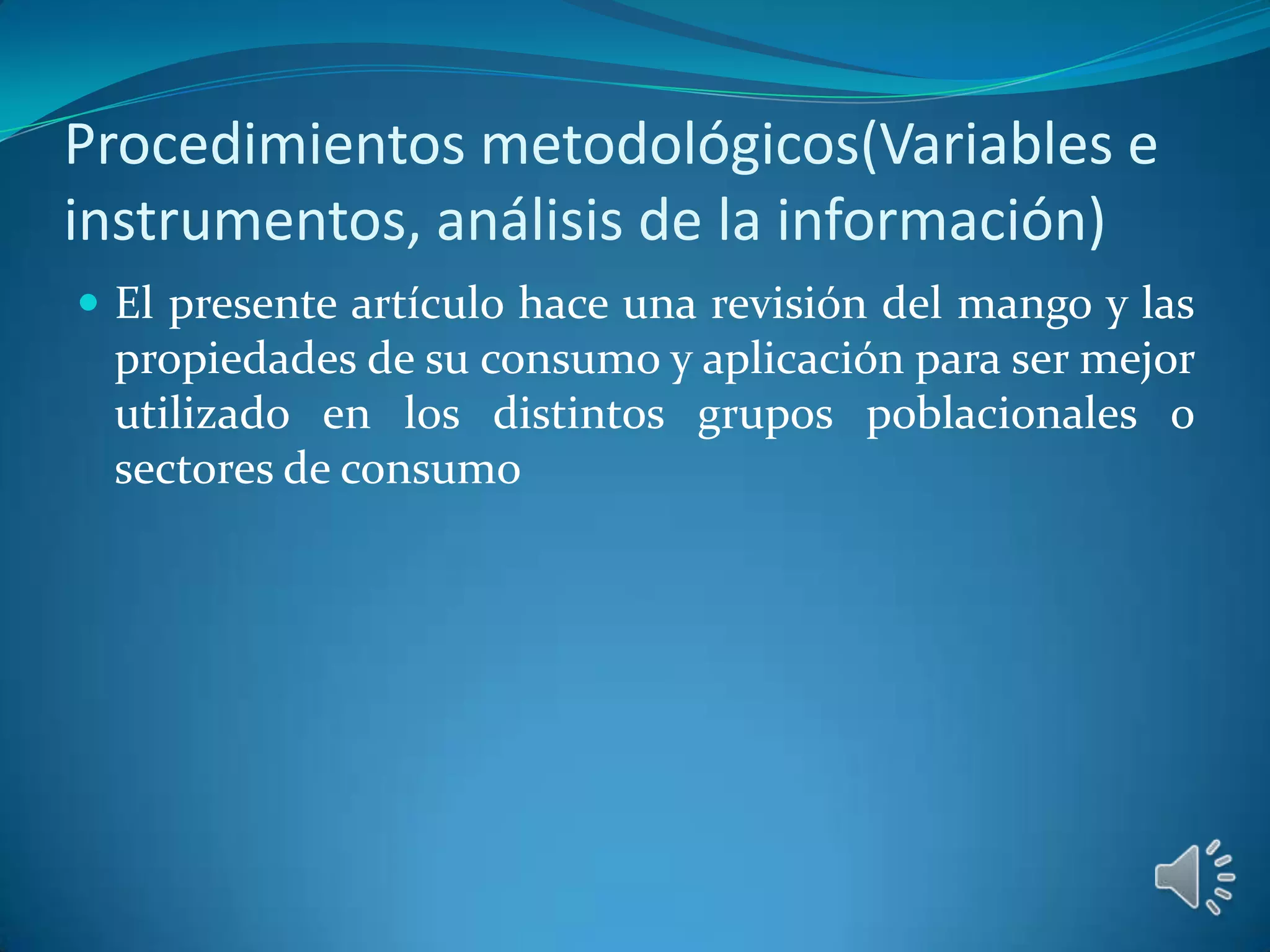 Procedimientos metodológicos(Variables e
instrumentos, análisis de la información)
 El presente artículo hace una revisión del mango y las
 propiedades de su consumo y aplicación para ser mejor
 utilizado en los distintos grupos poblacionales o
 sectores de consumo
 