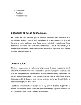  Credibilidad
    Fidelidad
    reconocimiento




PROGRAMA DE SALUD OCUPACIONAL.

El Trabajo es una actividad que el individuo desarrolla para satisfacer sus
necesidades básicas y obtener unas condiciones de vida acordes con su dignidad
humana y poder realizarse tanto física como intelectual y socialmente. Para
trabajar es necesario estar en buenas condiciones de salud esto contribuye al
bienestar del trabajador y a la productividad, por ende es importante de la mejora
continua del entorno laboral.




JUSTIFICACION.

Medihos –Ltda.empieza a implementar el programa de salud ocupacional en el
año 2011, mirando la imperiosa necesidad de ejercer un programa en salud para
que sus trabajadores se sientan dentro de una infraestructura y condiciones de
trabajo adecuadas evitando poner en riesgo la integridad y salud física de sus
trabajadores. Llevándolos de esta manera a ejercer cierto tipo de actividades y
capacitaciones propias de la salud.

Siendo de suma importancia cumplir con la ley, ejercer el control de pérdidas y
brindar un ambiente laboral donde se gestiona el riesgo; logrando disminuir los
accidentes de trabajo y enfermedades profesionales.
 