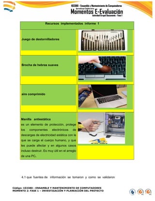 Código: 103380 - ENSAMBLE Y MANTENIMIENTO DE COMPUTADORES
MOMENTO 2: FASE 1 – INVESTIGACIÓN Y PLANEACIÓN DEL PROYECTO
Recursos implementados informe 1
Juego de destornilladores
Brocha de hebras suaves
aire comprimido
Manilla antiestática
es un elemento de protección, protege
los componentes electrónicos de
descargas de electricidad estática con la
que se carga el cuerpo humano, y que
les puede afectar y en algunos casos
incluso destruir. Es muy útil en el arreglo
de una PC.
4.1 que fuentes de información se tomaron y como se validaron
 