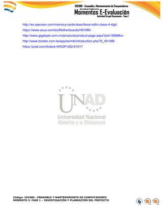 Código: 103380 - ENSAMBLE Y MANTENIMIENTO DE COMPUTADORES
MOMENTO 2: FASE 1 – INVESTIGACIÓN Y PLANEACIÓN DEL PROYECTO
http://es.specsen.com/memory-cards-lexar/lexar-sdhc-class-4-4gb/
https://www.asus.com/es/Motherboards/H61MK/
http://www.gigabyte.com.mx/products/product-page.aspx?pid=3998#ov
http://www.biostar.com.tw/app/es/mb/introduction.php?S_ID=386
https://pcel.com/Acteck-WKGP-002-81017
 
