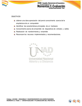 Código: 103380 - ENSAMBLE Y MANTENIMIENTO DE COMPUTADORES
MOMENTO 2: FASE 1 – INVESTIGACIÓN Y PLANEACIÓN DEL PROYECTO
OBJETIVOS
obtener una clara apreciación del previo conocimiento acerca de la
arquitectura de un computador.
Identificar las características principales de un hardware
Conocimiento acerca de emsamble de dispositivos de entrada y salida
Realización de mantenimiento y ensamble
Reconocer los recursos implementados y recomendaciones.
 