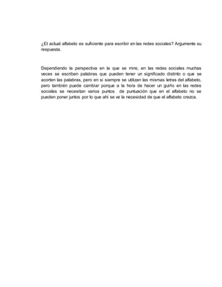 ¿El actual alfabeto es suficiente para escribir en las redes sociales? Argumente su
respuesta.
Dependiendo la perspectiva en la que se mire, en las redes sociales muchas
veces se escriben palabras que pueden tener un significado distinto o que se
acorten las palabras, pero en si siempre se utilizan las mismas letras del alfabeto,
pero también puede cambiar porque a la hora de hacer un guiño en las redes
sociales se necesitan varios puntos de puntuación que en el alfabeto no se
pueden poner juntos por lo que ahí se ve la necesidad de que el alfabeto crezca.
 