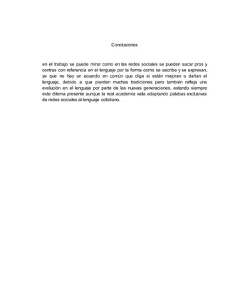 Conclusiones
en el trabajo se puede mirar como en las redes sociales se pueden sacar pros y
contras con referencia en el lenguaje por la forma como se escribe y se expresan,
ya que no hay un acuerdo en común que diga si están mejoran o dañan el
lenguaje, debido a que pierden muchas tradiciones pero también refleja una
evolución en el lenguaje por parte de las nuevas generaciones, estando siempre
este dilema presente aunque la real academia valla adaptando palabas exclusivas
de redes sociales al lenguaje cotidiano.
 