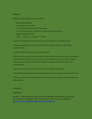 PROPUESTA. 
Trabajo en las aulas. Integrado por las 3 prioridades 
• Sistema Básico de Mejora: 
Normalidad mínima (8 rasgos) 
• Alto a la deserción escolar Mejora del aprendizaje. 
• En el ciclo escolar anterior ya registraron su análisis en una tabla como esta: 
• Rasgos de normalidad mínima 
• Nunca Casi nunca Casi siempre Siempre 
1 Todas las escuelas brindan el servicio educativo los días establecidos en el calendario escolar. 
2 Todos los grupos disponen de maestros la totalidad de los días del ciclo escolar. Ocho rasgos de normalidad mínima 
3 Todos los maestros inician puntualmente sus actividades. 
4 Todos los alumnos asisten Cada rasgo requiere un análisis detallado por parte del colectivo, a la pregunta: ¿En qué medida se garantizan estos rasgos en su escuela? puntualmente a todas las clases. 5 Todos los materiales para el respondan estudio están a disposición de cada uno de los estudiantes y se usan sistemáticamente. 
6 Todo el tempo escolar se ocupa fundamentalmente en actividades de aprendizaje. 
7 Las actividades que propone el docente logran que todos los alumnos participen en el trabajo de la clase. 
8 Todos los alumnos consoli- dan su dominio de la lectura, la escritura y las matemáticas de acuerdo con su grado educativo. REFERENCIAS 
CIBERGRAFIA 
González, S. (2006). Diseño Educativo con Patrones de Objetos de Aprendizaje. UDG Virtual, Coordinación de Investigación. UAM. Iztapalapa. México DF. Documento consultado en: http://ixil.izt.uam.mx/pd/lib/exe/fetch.php/art1tatoaje4to.pdf 
 
