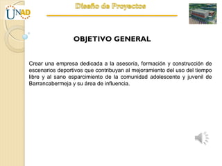 OBJETIVO GENERAL
Crear una empresa dedicada a la asesoría, formación y construcción de
escenarios deportivos que contribuyan al mejoramiento del uso del tiempo
libre y al sano esparcimiento de la comunidad adolescente y juvenil de
Barrancabermeja y su área de influencia.
 