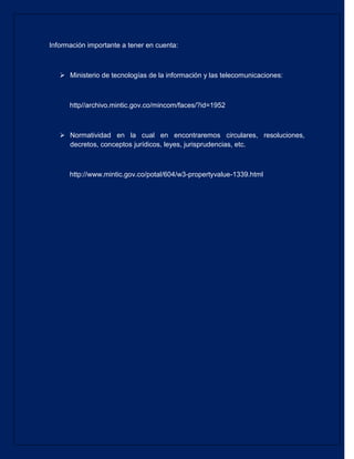 Información importante a tener en cuenta: 
 Ministerio de tecnologías de la información y las telecomunicaciones: 
http//archivo.mintic.gov.co/mincom/faces/?id=1952 
 Normatividad en la cual en encontraremos circulares, resoluciones, decretos, conceptos jurídicos, leyes, jurisprudencias, etc. 
http://www.mintic.gov.co/potal/604/w3-propertyvalue-1339.html 
