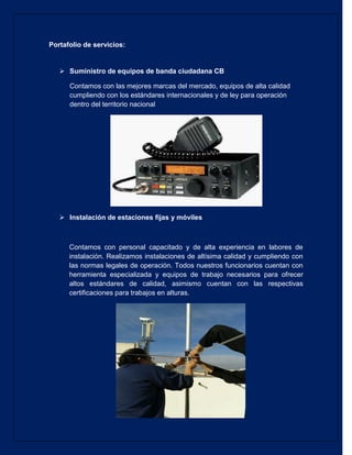 Portafolio de servicios: 
 Suministro de equipos de banda ciudadana CB 
Contamos con las mejores marcas del mercado, equipos de alta calidad cumpliendo con los estándares internacionales y de ley para operación dentro del territorio nacional 
 Instalación de estaciones fijas y móviles 
Contamos con personal capacitado y de alta experiencia en labores de instalación. Realizamos instalaciones de altísima calidad y cumpliendo con las normas legales de operación. Todos nuestros funcionarios cuentan con herramienta especializada y equipos de trabajo necesarios para ofrecer altos estándares de calidad, asimismo cuentan con las respectivas certificaciones para trabajos en alturas. 
 