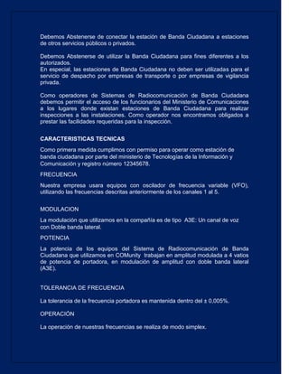 Debemos Abstenerse de conectar la estación de Banda Ciudadana a estaciones de otros servicios públicos o privados. 
Debemos Abstenerse de utilizar la Banda Ciudadana para fines diferentes a los autorizados. 
En especial, las estaciones de Banda Ciudadana no deben ser utilizadas para el servicio de despacho por empresas de transporte o por empresas de vigilancia privada. 
Como operadores de Sistemas de Radiocomunicación de Banda Ciudadana debemos permitir el acceso de los funcionarios del Ministerio de Comunicaciones a los lugares donde existan estaciones de Banda Ciudadana para realizar inspecciones a las instalaciones. Como operador nos encontramos obligados a prestar las facilidades requeridas para la inspección. 
CARACTERISTICAS TECNICAS 
Como primera medida cumplimos con permiso para operar como estación de banda ciudadana por parte del ministerio de Tecnologías de la Información y Comunicación y registro número 12345678. 
FRECUENCIA 
Nuestra empresa usara equipos con oscilador de frecuencia variable (VFO), utilizando las frecuencias descritas anteriormente de los canales 1 al 5. 
MODULACION 
La modulación que utilizamos en la compañía es de tipo A3E: Un canal de voz con Doble banda lateral. 
POTENCIA 
La potencia de los equipos del Sistema de Radiocomunicación de Banda Ciudadana que utilizamos en COMunity trabajan en amplitud modulada a 4 vatios de potencia de portadora, en modulación de amplitud con doble banda lateral (A3E). 
TOLERANCIA DE FRECUENCIA 
La tolerancia de la frecuencia portadora es mantenida dentro del ± 0,005%. 
OPERACIÓN 
La operación de nuestras frecuencias se realiza de modo simplex. 
 