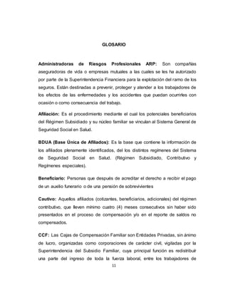 11
GLOSARIO
Administradoras de Riesgos Profesionales ARP: Son compañías
aseguradoras de vida o empresas mutuales a las cuales se les ha autorizado
por parte de la Superintendencia Financiera para la explotación del ramo de los
seguros. Están destinadas a prevenir, proteger y atender a los trabajadores de
los efectos de las enfermedades y los accidentes que puedan ocurrirles con
ocasión o como consecuencia del trabajo.
Afiliación: Es el procedimiento mediante el cual los potenciales beneficiarios
del Régimen Subsidiado y su núcleo familiar se vinculan al Sistema General de
Seguridad Social en Salud.
BDUA (Base Única de Afiliados): Es la base que contiene la información de
los afiliados plenamente identificados, del los distintos regímenes del Sistema
de Seguridad Social en Salud. (Régimen Subsidiado, Contributivo y
Regímenes especiales).
Beneficiario: Personas que después de acreditar el derecho a recibir el pago
de un auxilio funerario o de una pensión de sobrevivientes
Cautivo: Aquellos afiliados (cotizantes, beneficiarios, adicionales) del régimen
contributivo, que lleven mínimo cuatro (4) meses consecutivos sin haber sido
presentados en el proceso de compensación y/o en el reporte de saldos no
compensados.
CCF: Las Cajas de Compensación Familiar son Entidades Privadas, sin ánimo
de lucro, organizadas como corporaciones de carácter civil, vigiladas por la
Superintendencia del Subsidio Familiar, cuya principal función es redistribuír
una parte del ingreso de toda la fuerza laboral, entre los trabajadores de
 