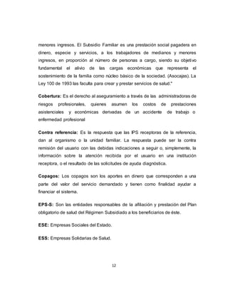 12
menores ingresos. El Subsidio Familiar es una prestación social pagadera en
dinero, especie y servicios, a los trabajadores de medianos y menores
ingresos, en proporción al número de personas a cargo, siendo su objetivo
fundamental el alivio de las cargas económicas que representa el
sostenimiento de la familia como núcleo básico de la sociedad. (Asocajas). La
Ley 100 de 1993 las faculta para crear y prestar servicios de salud."
Cobertura: Es el derecho al aseguramiento a través de las administradoras de
riesgos profesionales, quienes asumen los costos de prestaciones
asistenciales y económicas derivadas de un accidente de trabajo o
enfermedad profesional
Contra referencia: Es la respuesta que las IPS receptoras de la referencia,
dan al organismo o la unidad familiar. La respuesta puede ser la contra
remisión del usuario con las debidas indicaciones a seguir o, simplemente, la
información sobre la atención recibida por el usuario en una institución
receptora, o el resultado de las solicitudes de ayuda diagnóstica.
Copagos: Los copagos son los aportes en dinero que corresponden a una
parte del valor del servicio demandado y tienen como finalidad ayudar a
financiar el sistema.
EPS-S: Son las entidades responsables de la afiliación y prestación del Plan
obligatorio de salud del Régimen Subsidiado a los beneficiarios de éste.
ESE: Empresas Sociales del Estado.
ESS: Empresas Solidarias de Salud.
 