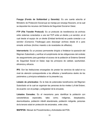 13
Fosyga (Fondo de Solidaridad y Garantía): Es una cuenta adscrita al
Ministerio de Protección Social que se maneja por encargo fiduciario, en la cual
se depositan los recursos del Sistema de Seguridad Social en Salud.
FTP (File Transfer Protocol): Es un protocolo de transferencia de archivos
entre sistemas conectados a una red TCP entre un cliente y un servidor, en el
cual desde el equipo de un cliente (Entidad territorial) se puede conectar a un
servidor (Consorcio Fidufosyga) para descargar archivos desde él o para
enviarle archivos (Archivo maestro o de novedades de afiliados).
Interventoria: Es un proceso permanente dirigido a fortalecer la operación del
Régimen Subsidiado y verificar el cumplimiento de las obligaciones del contrato
de aseguramiento para garantizar el acceso de la población al Sistema General
de Seguridad Social en Salud, bajo los principios de calidad, oportunidad,
eficiencia y eficacia.
IPS: Son las Instituciones encargadas de prestar los servicios de salud en su
nivel de atención correspondiente a los afiliados y beneficiarios dentro de los
parámetros y principios señalados en la presente Ley.
Listado de priorizados: Es la lista de potenciales beneficiarios del Régimen
Subsidiado en la cual se organizan las personas de los niveles I y II del Sisben,
de acuerdo con el puntaje y antigüedad de la encuesta.
Listados Censales: Es el mecanismo para identificar la población con
características especiales, tales como; indígenas, desplazados,
desmovilizados, población infantil abandonada, población indigente, personas
de la tercera edad en protección de ancianatos, entre otras.
MAPIPOS: Manual de Procedimientos y Actividades del POS.
 