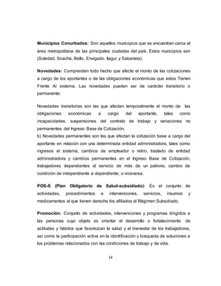 14
Municipios Conurbados: Son aquellos municipios que se encuentran cerca al
área metropolitana de las principales ciudades del país. Estos municipios son
(Soledad, Soacha, Bello, Envigado, Itagui y Sabaneta).
Novedades: Comprenden todo hecho que afecte el monto de las cotizaciones
a cargo de los aportantes o de las obligaciones económicas que estos Tienen
Frente Al sistema. Las novedades pueden ser de carácter transitorio o
permanente:
Novedades transitorias son las que afectan temporalmente el monto de las
obligaciones económicas a cargo del aportante, tales como
incapacidades, suspensiones del contrato de trabajo y variaciones no
permanentes del Ingreso Base de Cotización.
b) Novedades permanentes son las que afectan la cotización base a cargo del
aportante en relación con una determinada entidad administradora, tales como
ingresos al sistema, cambios de empleador o retiro, traslado de entidad
administradora y cambios permanentes en el Ingreso Base de Cotización,
trabajadores dependientes al servicio de más de un patrono, cambio de
condición de independiente a dependiente, o viceversa.
POS-S (Plan Obligatorio de Salud-subsidiado): Es el conjunto de
actividades, procedimientos e intervenciones, servicios, insumos y
medicamentos al que tienen derecho los afiliados al Régimen Subsidiado.
Promoción: Conjunto de actividades, intervenciones y programas dirigidos a
las personas cuyo objeto es orientar el desarrollo o fortalecimiento de
actitudes y hábitos que favorezcan la salud y el bienestar de los trabajadores,
así como la participación activa en la identificación y búsqueda de soluciones a
los problemas relacionados con las condiciones de trabajo y de vida.
 
