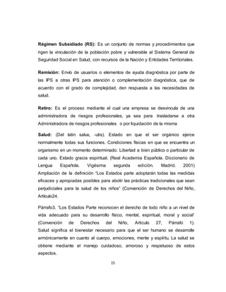 15
Régimen Subsidiado (RS): Es un conjunto de normas y procedimientos que
rigen la vinculación de la población pobre y vulnerable al Sistema General de
Seguridad Social en Salud, con recursos de la Nación y Entidades Territoriales.
Remisión: Envío de usuarios o elementos de ayuda diagnóstica por parte de
las IPS a otras IPS para atención o complementación diagnóstica, que de
acuerdo con el grado de complejidad, den respuesta a las necesidades de
salud.
Retiro: Es el proceso mediante el cual una empresa se desvincula de una
administradora de riesgos profesionales, ya sea para trasladarse a otra
Administradora de riesgos profesionales o por liquidación de la misma
Salud: (Del latin salus, -utis). Estado en que el ser orgánico ejerce
normalmente todas sus funciones. Condiciones físicas en que se encuentra un
organismo en un momento determinado. Libertad a bien público o particular de
cada uno. Estado gracia espiritual. (Real Academia Española. Diccionario de
Lengua Española. Vigésima segunda edición. Madrid. 2001)
Ampliación de la definición “Los Estados parte adoptarán todas las medidas
eficaces y apropiadas posibles para abolir las prácticas tradicionales que sean
perjudiciales para la salud de los niños” (Convención de Derechos del Niño,
Artículo24.
Párrafo3. “Los Estados Parte reconocen el derecho de todo niño a un nivel de
vida adecuado para su desarrollo físico, mental, espiritual, moral y social’
(Convención de Derechos del Niño, Articulo 27, Párrafo 1).
Salud significa el bienestar necesario para que el ser humano se desarrolle
armónicamente en cuanto al cuerpo, emociones, mente y espíritu. La salud se
obtiene mediante el manejo cuidadoso, amoroso y respetuoso de estos
aspectos.
 