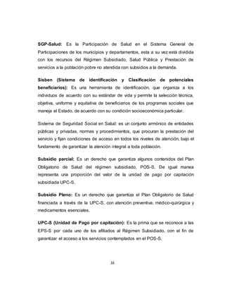 16
SGP-Salud: Es la Participación de Salud en el Sistema General de
Participaciones de los municipios y departamentos, esta a su vez está dividida
con los recursos del Régimen Subsidiado, Salud Pública y Prestación de
servicios a la población pobre no atendida con subsidios a la demanda.
Sisben (Sistema de identificación y Clasificación de potenciales
beneficiarios): Es una herramienta de identificación, que organiza a los
individuos de acuerdo con su estándar de vida y permite la selección técnica,
objetiva, uniforme y equitativa de beneficiarios de los programas sociales que
maneja el Estado, de acuerdo con su condición socioeconómica particular.
Sistema de Seguridad Social en Salud: es un conjunto armónico de entidades
públicas y privadas, normas y procedimientos, que procuran la prestación del
servicio y fijan condiciones de acceso en todos los niveles de atención, bajo el
fundamento de garantizar la atención integral a toda población.
Subsidio parcial: Es un derecho que garantiza algunos contenidos del Plan
Obligatorio de Salud del régimen subsidiado, POS-S. De igual manea
representa una proporción del valor de la unidad de pago por capitación
subsidiada UPC-S.
Subsidio Pleno: Es un derecho que garantiza el Plan Obligatorio de Salud
financiada a través de la UPC-S, con atención preventiva, médico-quirúrgica y
medicamentos esenciales.
UPC-S (Unidad de Pago por capitación): Es la prima que se reconoce a las
EPS-S por cada uno de los afiliados al Régimen Subsidiado, con el fin de
garantizar el acceso a los servicios contemplados en el POS-S.
 