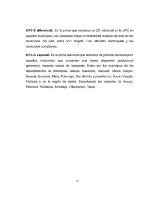 17
UPC-S diferencial: Es la prima que reconoce un 2% adicional en la UPC en
aquellos municipios que presentan mayor siniestralidad respecto al resto de los
municipios del país, éstos son: Bogota, Cali, Medellín, Barranquilla y los
municipios conurbanos.
UPC-S especial: Es la prima adicional que reconoce el gobierno nacional para
aquellos municipios que presentan una mayor dispersión poblacional
generando mayores costos de transporte. Estos son los municipios de los
departamentos de Amazonas, Arauca, Casanare, Caquetá, Chocó, Guajira,
Guainía, Guaviare, Meta, Putumayo, San Andrés y providencia, Sucre, Vaupés,
Vichada y de la región de Urabá. Exceptuando las ciudades de Arauca,
Florencia, Riohacha, Sincelejo, Villavicencio, Yopal.
 